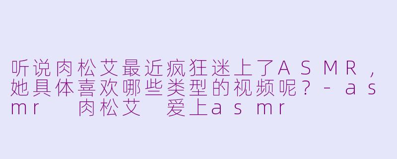 听说肉松艾最近疯狂迷上了ASMR，她具体喜欢哪些类型的视频呢？-asmr 肉松艾 爱上asmr