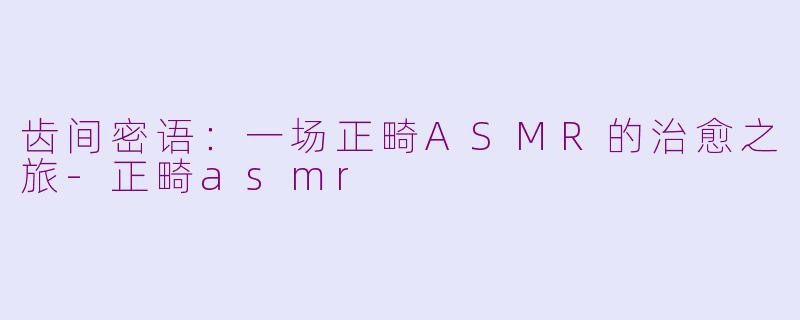 齿间密语：一场正畸ASMR的治愈之旅-正畸asmr