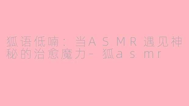 狐语低喃:当ASMR遇见神秘的治愈魔力-狐asmr