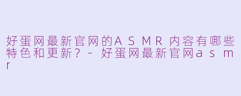 好蛋网最新官网的ASMR内容有哪些特色和更新?