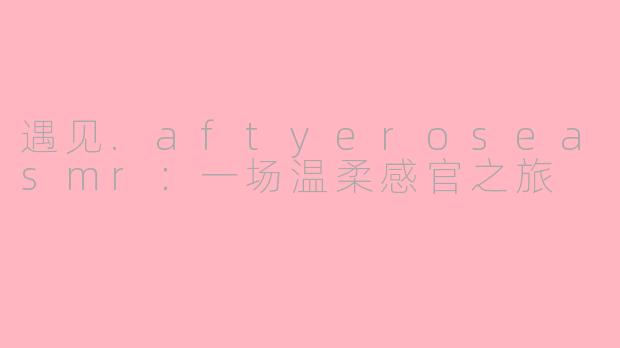 遇见.aftyeroseasmr：一场温柔感官之旅