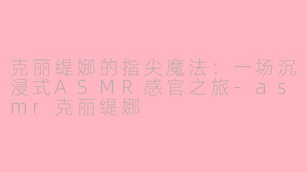 克丽缇娜的指尖魔法:一场沉浸式ASMR感官之旅-asmr克丽缇娜
