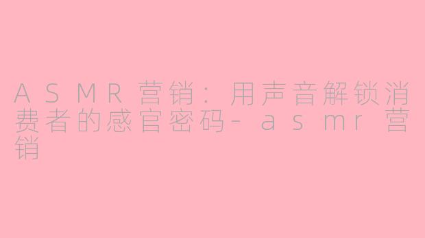 ASMR营销：用声音解锁消费者的感官密码-asmr营销