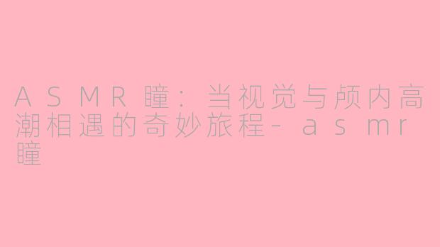 ASMR瞳:当视觉与颅内高潮相遇的奇妙旅程-asmr瞳