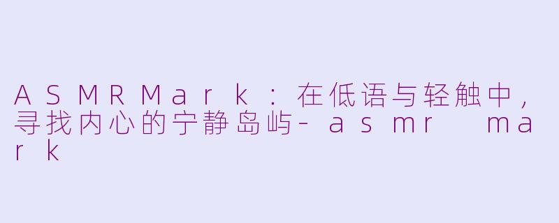 ASMRMark:在低语与轻触中,寻找内心的宁静岛屿-asmr mark