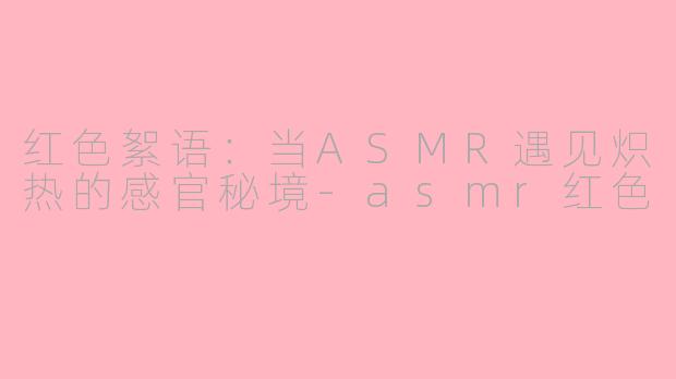 红色絮语:当ASMR遇见炽热的感官秘境-asmr红色