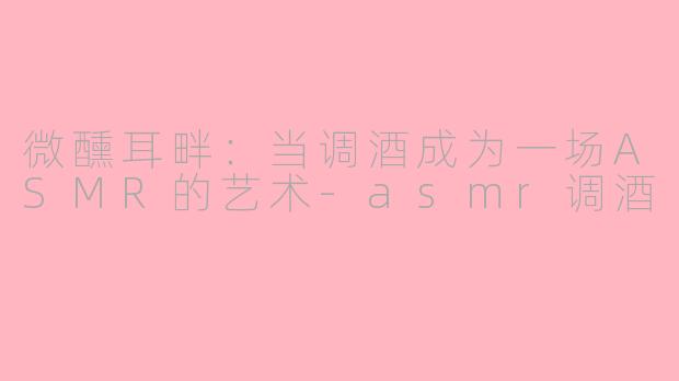 微醺耳畔:当调酒成为一场ASMR的艺术