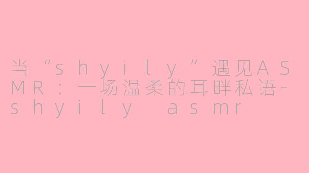 当“shyily”遇见ASMR：一场温柔的耳畔私语-shyily asmr