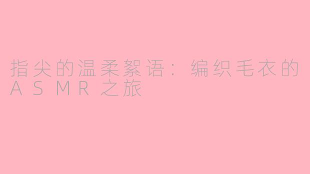 指尖的温柔絮语：编织毛衣的ASMR之旅
