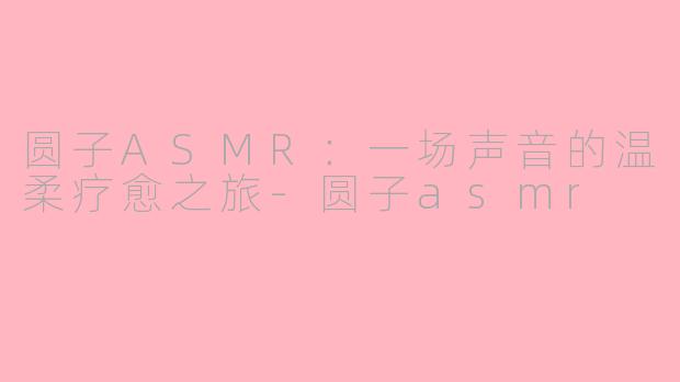 圆子ASMR:一场声音的温柔疗愈之旅-圆子asmr