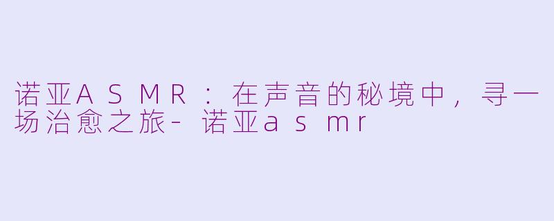 诺亚ASMR:在声音的秘境中,寻一场治愈之旅-诺亚asmr