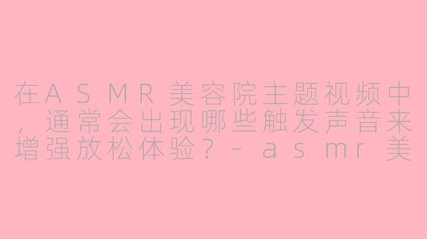 在ASMR美容院主题视频中，通常会出现哪些触发声音来增强放松体验？-asmr美容院asmr