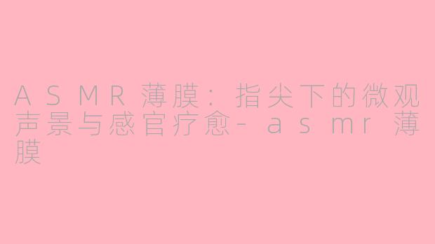ASMR薄膜：指尖下的微观声景与感官疗愈-asmr薄膜