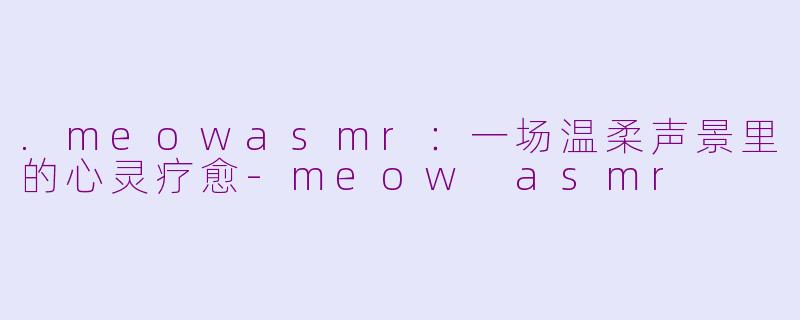 .meowasmr：一场温柔声景里的心灵疗愈-meow asmr