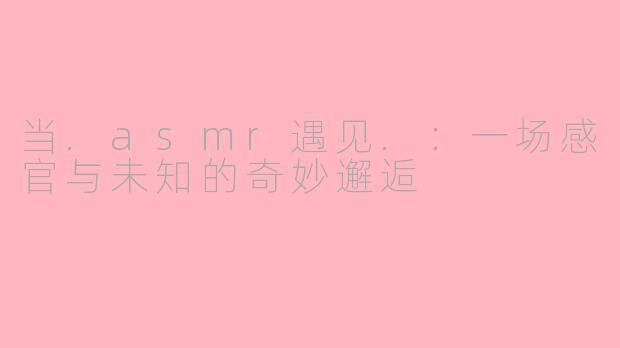 当.asmr遇见.：一场感官与未知的奇妙邂逅