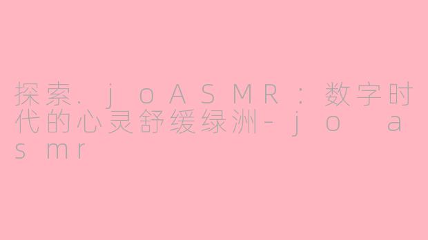 探索.joASMR：数字时代的心灵舒缓绿洲-jo asmr