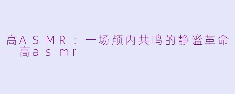 高ASMR：一场颅内共鸣的静谧革命-高asmr