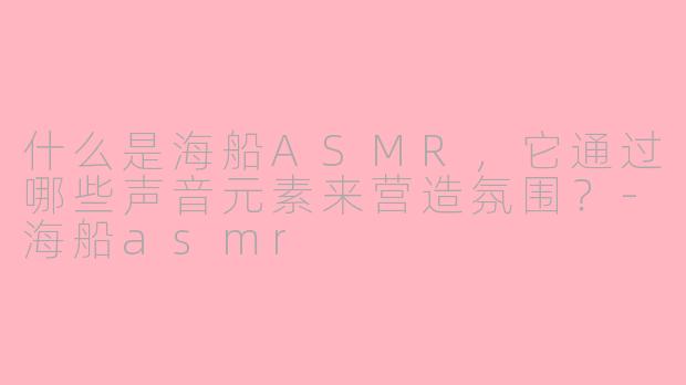 什么是海船ASMR，它通过哪些声音元素来营造氛围？-海船asmr