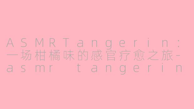 ASMRTangerin：一场柑橘味的感官疗愈之旅-asmr tangerin