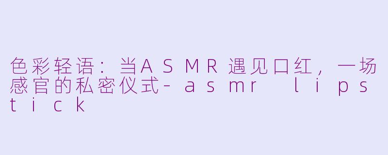 色彩轻语:当ASMR遇见口红,一场感官的私密仪式-asmr lipstick