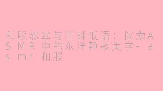 和服窸窣与耳畔低语:探索ASMR中的东洋静寂美学-asmr和服