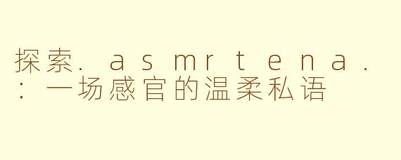 探索.asmrtena.:一场感官的温柔私语