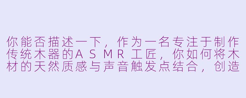 你能否描述一下，作为一名专注于制作传统木器的ASMR工匠，你如何将木材的天然质感与声音触发点结合，创造出既真实又疗愈的感官体验？-asmr工匠