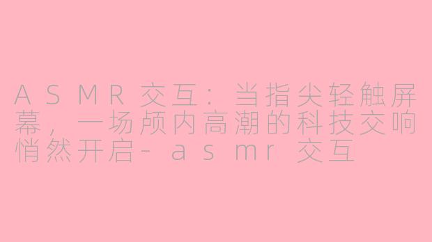 ASMR交互：当指尖轻触屏幕，一场颅内高潮的科技交响悄然开启-asmr交互