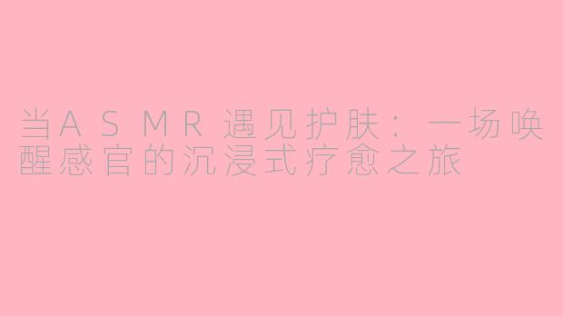 当ASMR遇见护肤：一场唤醒感官的沉浸式疗愈之旅