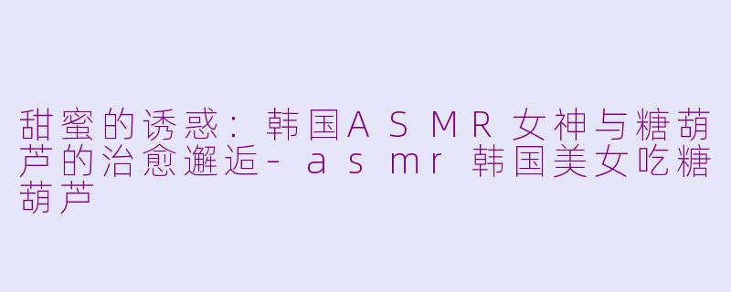 甜蜜的诱惑：韩国ASMR女神与糖葫芦的治愈邂逅-asmr韩国美女吃糖葫芦