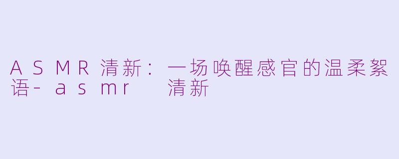 ASMR清新：一场唤醒感官的温柔絮语-asmr 清新