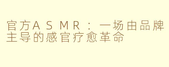 官方ASMR：一场由品牌主导的感官疗愈革命