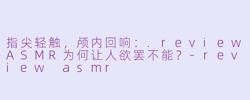 指尖轻触，颅内回响：.reviewASMR为何让人欲罢不能？-review asmr