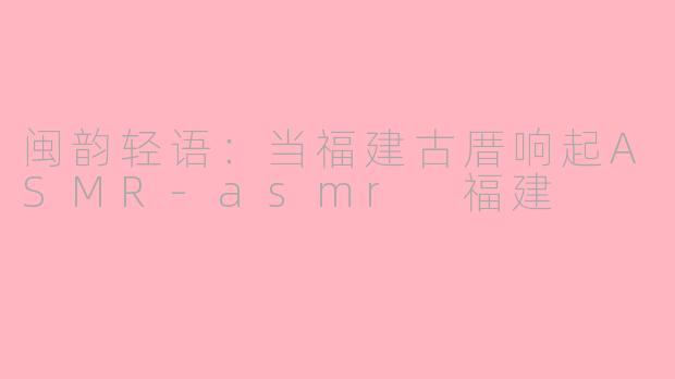 闽韵轻语:当福建古厝响起ASMR-asmr 福建