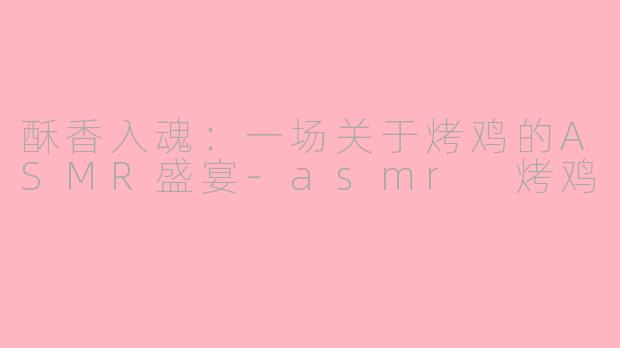 酥香入魂:一场关于烤鸡的ASMR盛宴-asmr 烤鸡