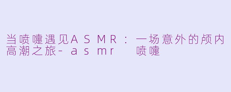当喷嚏遇见ASMR:一场意外的颅内高潮之旅
