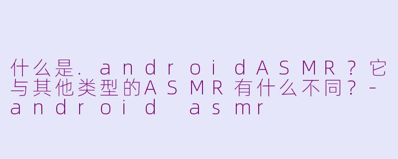 什么是.androidASMR?它与其他类型的ASMR有什么不同?