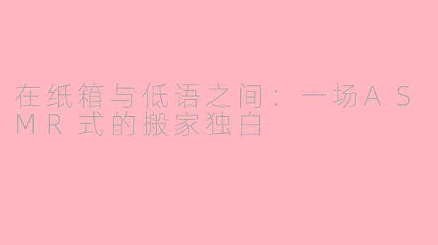在纸箱与低语之间：一场ASMR式的搬家独白