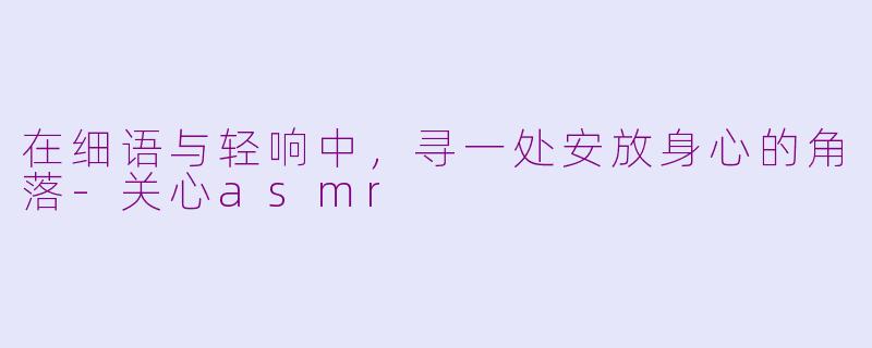 在细语与轻响中，寻一处安放身心的角落-关心asmr
