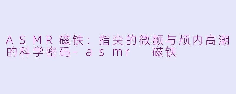 ASMR磁铁：指尖的微颤与颅内高潮的科学密码-asmr 磁铁