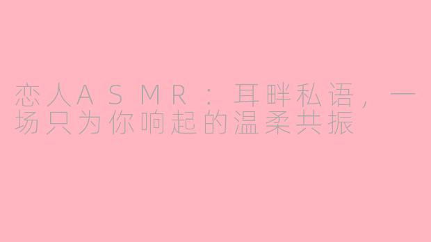 恋人ASMR:耳畔私语,一场只为你响起的温柔共振