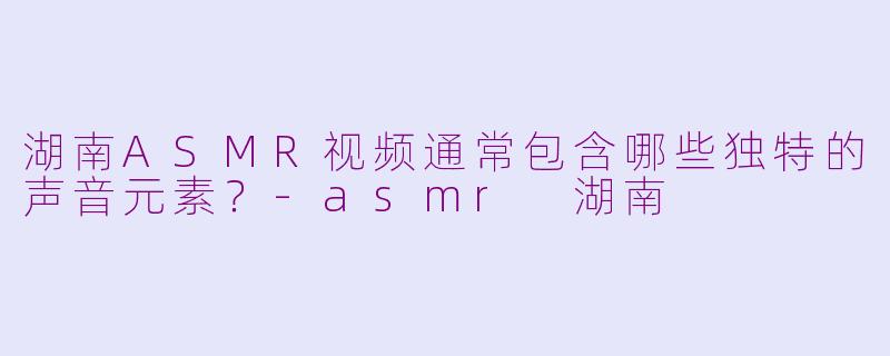 湖南ASMR视频通常包含哪些独特的声音元素？-asmr 湖南
