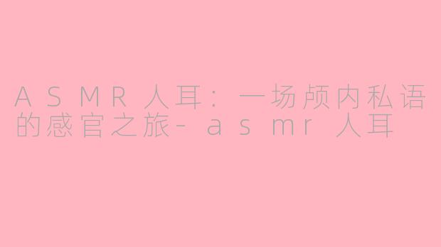 ASMR人耳：一场颅内私语的感官之旅-asmr人耳