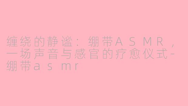 缠绕的静谧:绷带ASMR,一场声音与感官的疗愈仪式