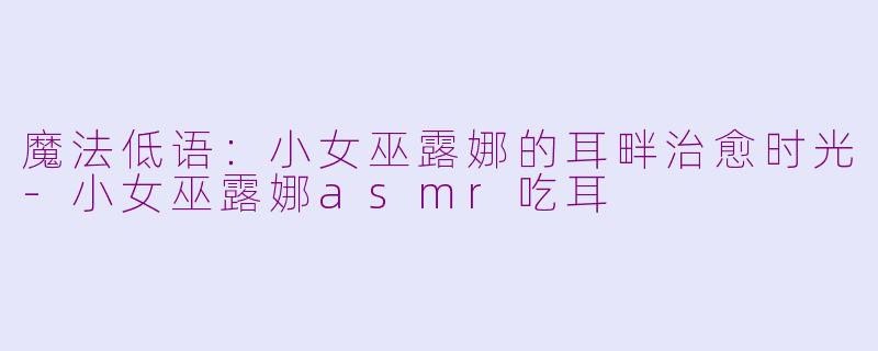 魔法低语：小女巫露娜的耳畔治愈时光-小女巫露娜asmr吃耳