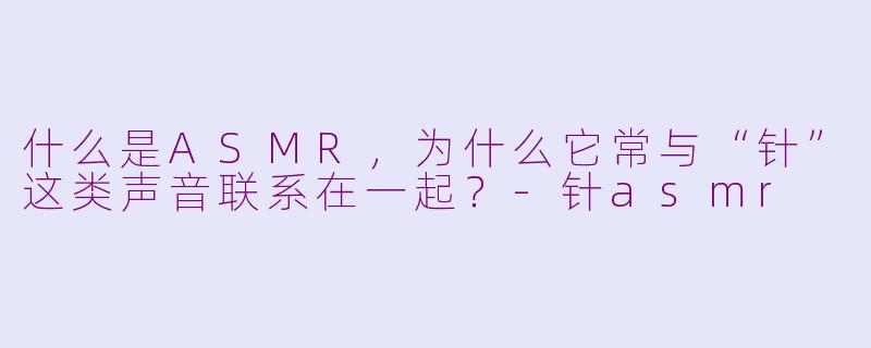 什么是ASMR，为什么它常与“针”这类声音联系在一起？-针asmr