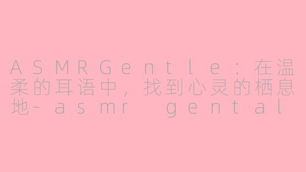 ASMRGentle：在温柔的耳语中，找到心灵的栖息地-asmr gental