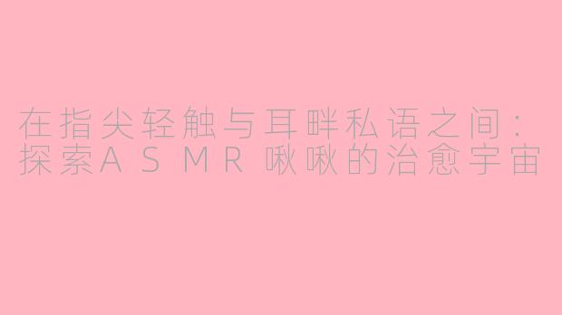 在指尖轻触与耳畔私语之间：探索ASMR啾啾的治愈宇宙