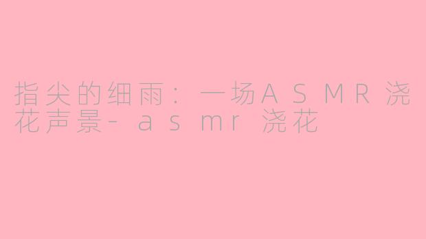 指尖的细雨：一场ASMR浇花声景-asmr浇花
