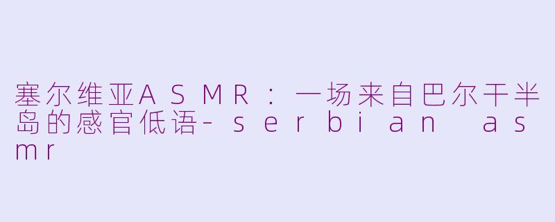 塞尔维亚ASMR：一场来自巴尔干半岛的感官低语-serbian asmr